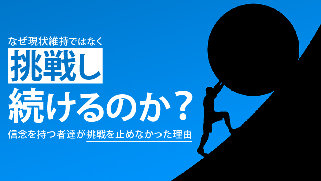 なぜ現状維持ではなく挑戦し続けるのか？信念を持つ者達が挑戦を止めなかった理由